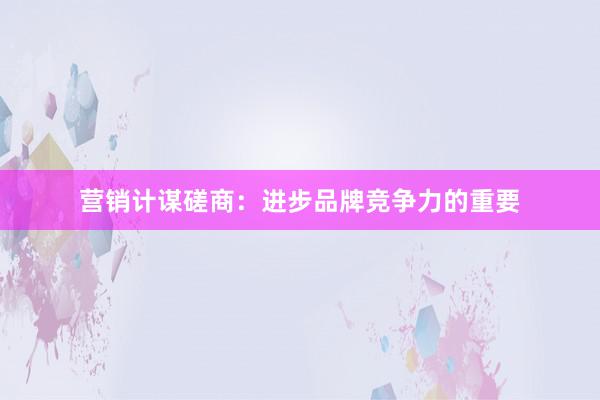 营销计谋磋商:进步品牌竞争力的重要